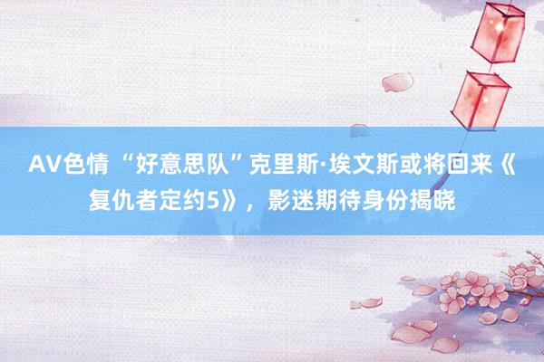 AV色情 “好意思队”克里斯·埃文斯或将回来《复仇者定约5》，影迷期待身份揭晓