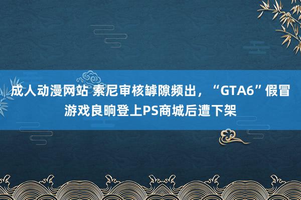 成人动漫网站 索尼审核罅隙频出，“GTA6”假冒游戏良晌登上PS商城后遭下架