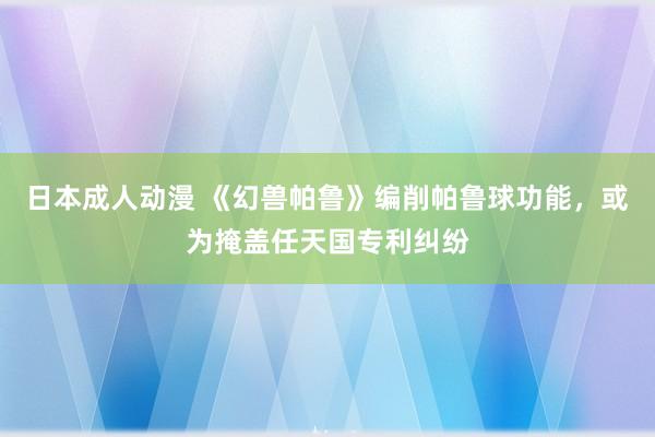 日本成人动漫 《幻兽帕鲁》编削帕鲁球功能，或为掩盖任天国专利纠纷