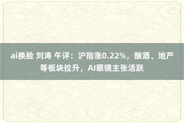 ai换脸 刘涛 午评：沪指涨0.22%，酿酒、地产等板块拉升，AI眼镜主张活跃