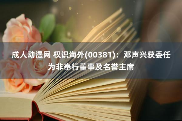 成人动漫网 权识海外(00381)：邓声兴获委任为非奉行董事及名誉主席