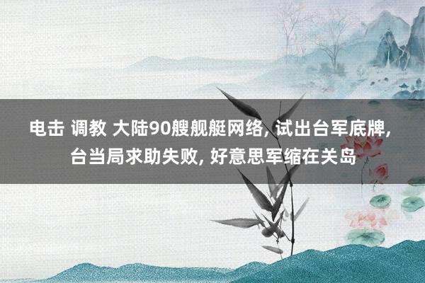 电击 调教 大陆90艘舰艇网络, 试出台军底牌, 台当局求助失败, 好意思军缩在关岛