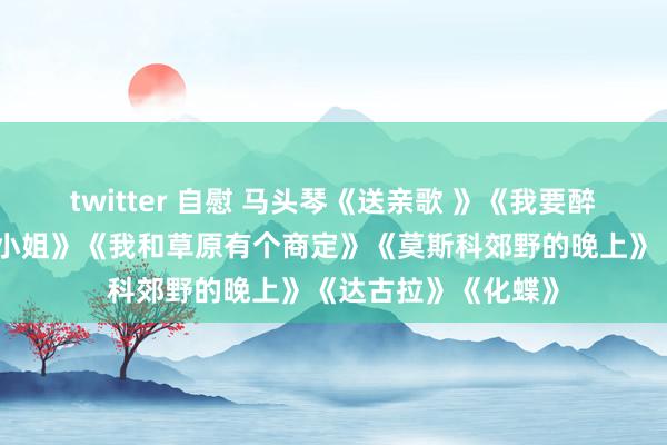 twitter 自慰 马头琴《送亲歌 》《我要醉在草原上》《牧羊小姐》《我和草原有个商定》《莫斯科郊野的晚上》《达古拉》《化蝶》