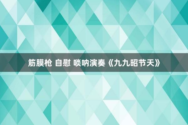 筋膜枪 自慰 唢呐演奏《九九昭节天》