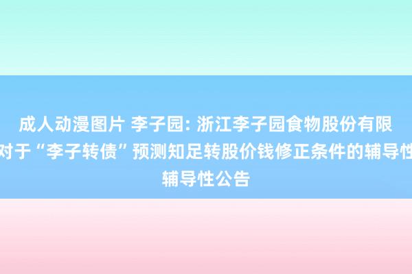 成人动漫图片 李子园: 浙江李子园食物股份有限公司对于“李子转债”预测知足转股价钱修正条件的辅导性公告