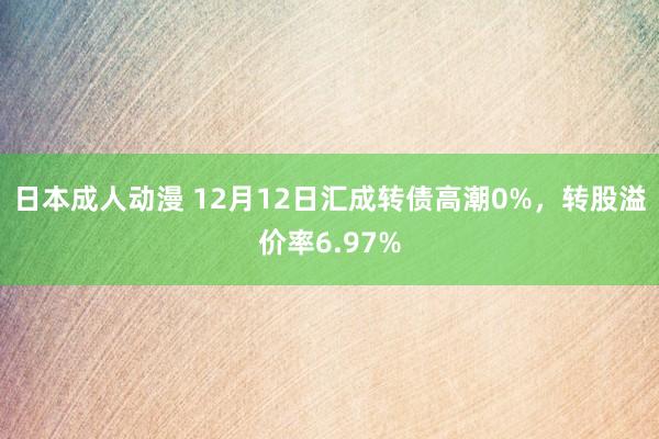 日本成人动漫 12月12日汇成转债高潮0%，转股溢价率6.97%