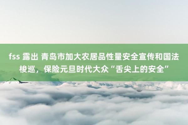 fss 露出 青岛市加大农居品性量安全宣传和国法梭巡，保险元旦时代大众“舌尖上的安全”