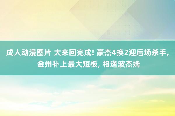 成人动漫图片 大来回完成! 豪杰4换2迎后场杀手， 金州补上最大短板， 相逢波杰姆