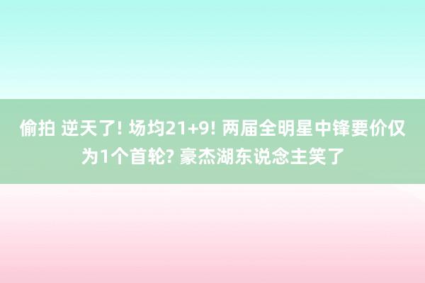 偷拍 逆天了! 场均21+9! 两届全明星中锋要价仅为1个首轮? 豪杰湖东说念主笑了