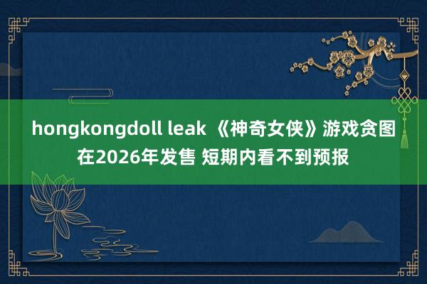 hongkongdoll leak 《神奇女侠》游戏贪图在2026年发售 短期内看不到预报