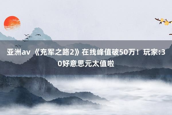 亚洲av 《充军之路2》在线峰值破50万！玩家:30好意思元太值啦