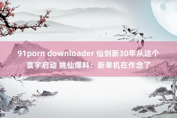 91porn downloader 仙剑新30年从这个寰宇启动 姚仙爆料：新单机在作念了