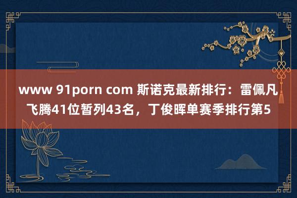 www 91porn com 斯诺克最新排行：雷佩凡飞腾41位暂列43名，丁俊晖单赛季排行第5