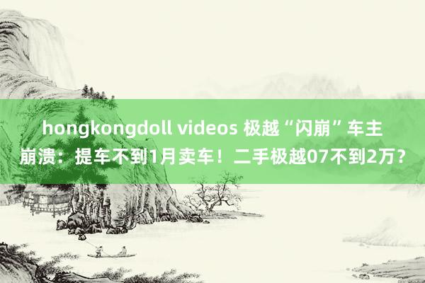 hongkongdoll videos 极越“闪崩”车主崩溃：提车不到1月卖车！二手极越07不到2万？