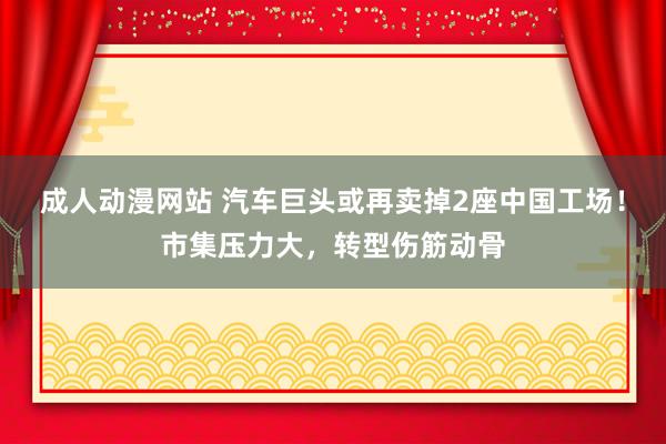 成人动漫网站 汽车巨头或再卖掉2座中国工场！市集压力大，转型伤筋动骨