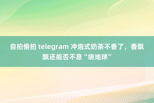 自拍偷拍 telegram 冲泡式奶茶不香了，香飘飘还能否不息“绕地球”