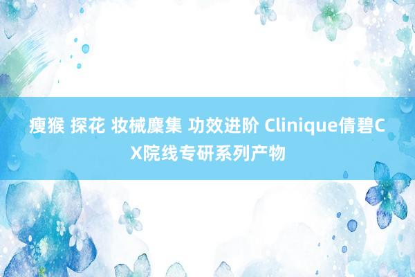 瘦猴 探花 妆械麇集 功效进阶 Clinique倩碧CX院线专研系列产物