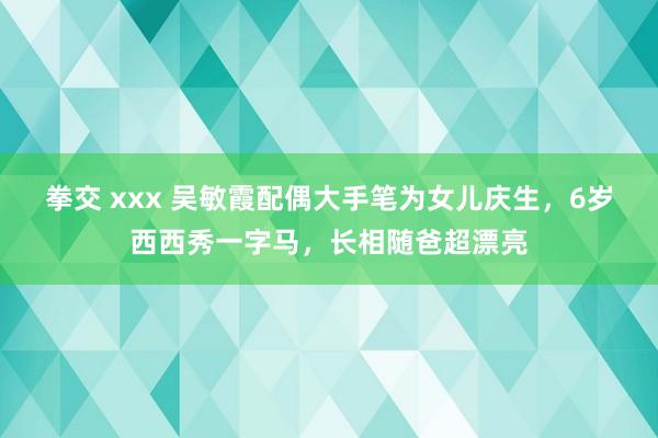 拳交 xxx 吴敏霞配偶大手笔为女儿庆生，6岁西西秀一字马，长相随爸超漂亮