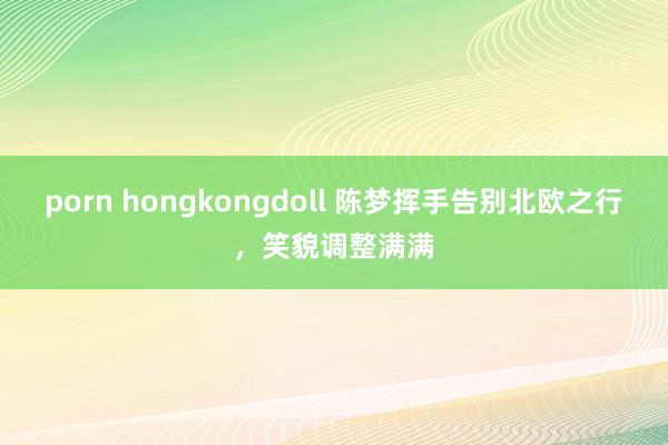 porn hongkongdoll 陈梦挥手告别北欧之行，笑貌调整满满