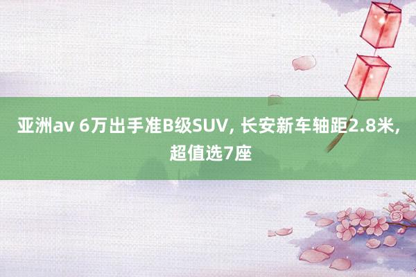 亚洲av 6万出手准B级SUV, 长安新车轴距2.8米, 超值选7座