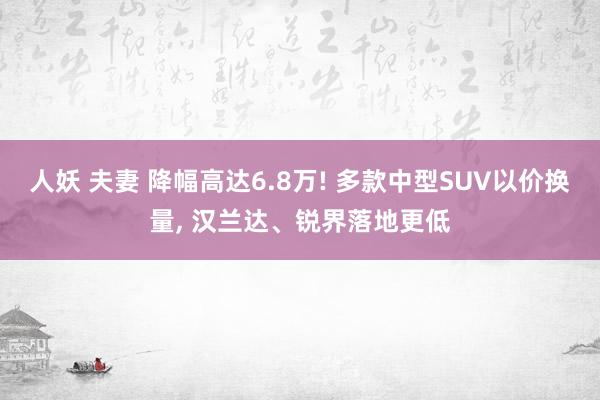 人妖 夫妻 降幅高达6.8万! 多款中型SUV以价换量, 汉兰达、锐界落地更低