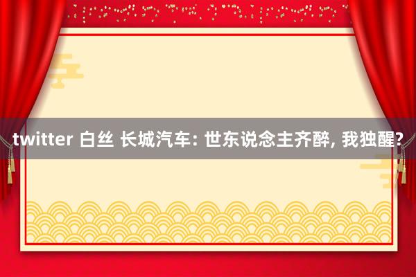 twitter 白丝 长城汽车: 世东说念主齐醉, 我独醒?