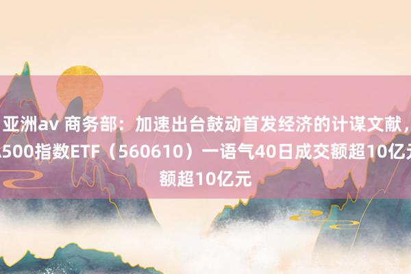 亚洲av 商务部：加速出台鼓动首发经济的计谋文献，A500指数ETF（560610）一语气40日成交额超10亿元