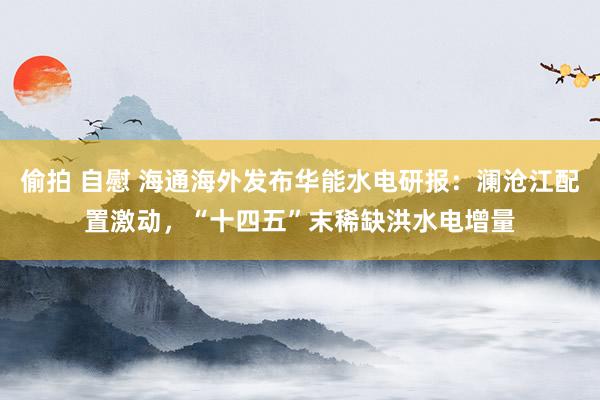 偷拍 自慰 海通海外发布华能水电研报：澜沧江配置激动，“十四五”末稀缺洪水电增量