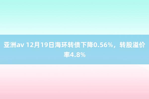 亚洲av 12月19日海环转债下降0.56%，转股溢价率4.8%