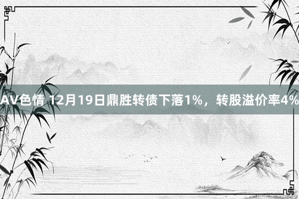 AV色情 12月19日鼎胜转债下落1%，转股溢价率4%