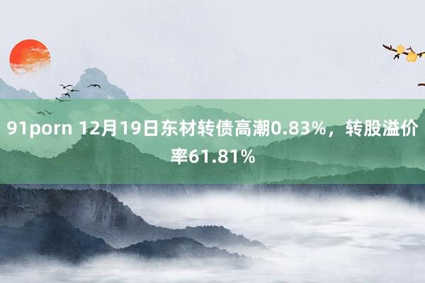 91porn 12月19日东材转债高潮0.83%，转股溢价率61.81%