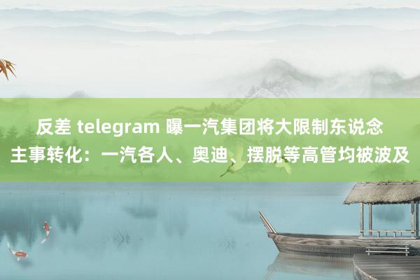 反差 telegram 曝一汽集团将大限制东说念主事转化：一汽各人、奥迪、摆脱等高管均被波及