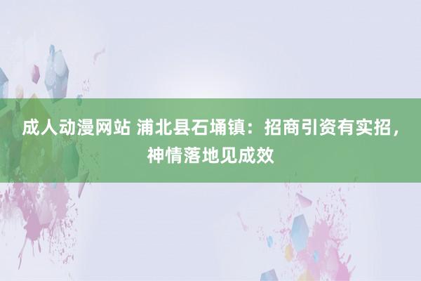 成人动漫网站 浦北县石埇镇：招商引资有实招，神情落地见成效