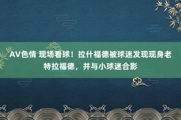 AV色情 现场看球！拉什福德被球迷发现现身老特拉福德，并与小球迷合影