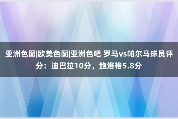 亚洲色图|欧美色图|亚洲色吧 罗马vs帕尔马球员评分：迪巴拉10分，鲍洛格5.8分