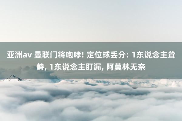 亚洲av 曼联门将咆哮! 定位球丢分: 1东说念主耸峙, 1东说念主盯漏, 阿莫林无奈