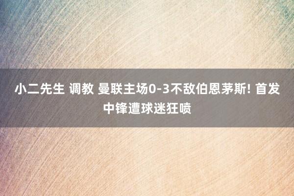 小二先生 调教 曼联主场0-3不敌伯恩茅斯! 首发中锋遭球迷狂喷