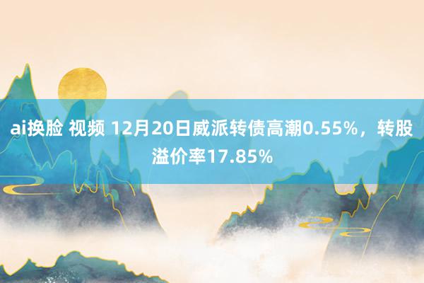 ai换脸 视频 12月20日威派转债高潮0.55%，转股溢价率17.85%