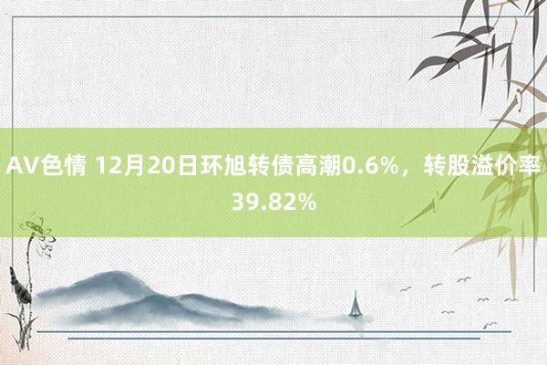 AV色情 12月20日环旭转债高潮0.6%，转股溢价率39.82%