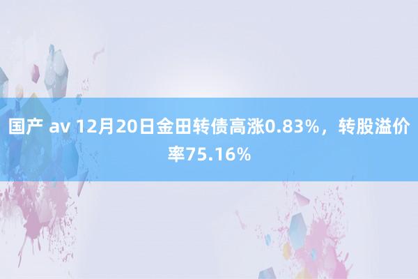 国产 av 12月20日金田转债高涨0.83%，转股溢价率75.16%