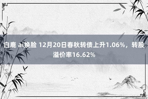 白鹿 ai换脸 12月20日春秋转债上升1.06%，转股溢价率16.62%