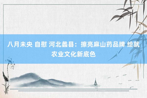 八月未央 自慰 河北蠡县：擦亮麻山药品牌 绘就农业文化新底色