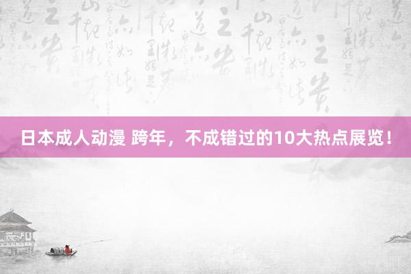 日本成人动漫 跨年，不成错过的10大热点展览！