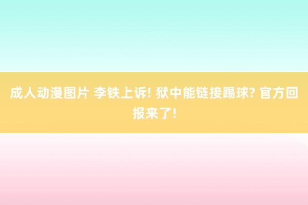 成人动漫图片 李铁上诉! 狱中能链接踢球? 官方回报来了!