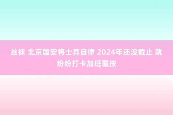 丝袜 北京国安将士真自律 2024年还没截止 就纷纷打卡加班覆按