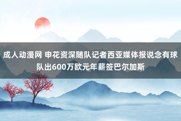 成人动漫网 申花资深随队记者西亚媒体报说念有球队出600万欧元年薪签巴尔加斯