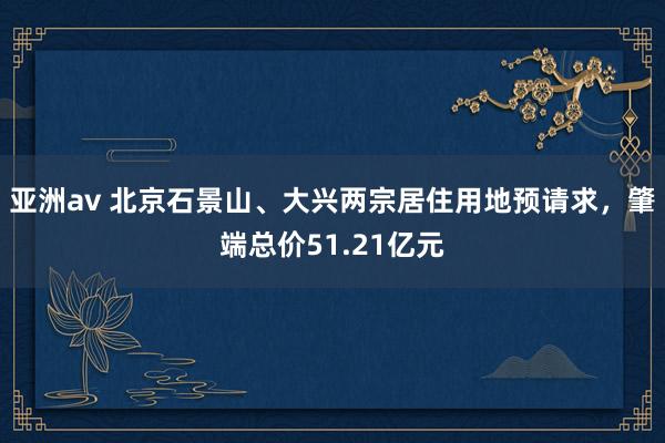 亚洲av 北京石景山、大兴两宗居住用地预请求，肇端总价51.21亿元