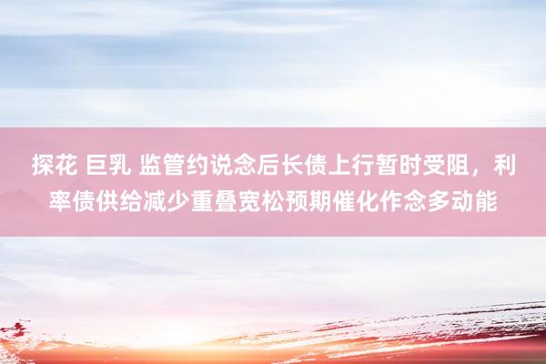 探花 巨乳 监管约说念后长债上行暂时受阻，利率债供给减少重叠宽松预期催化作念多动能