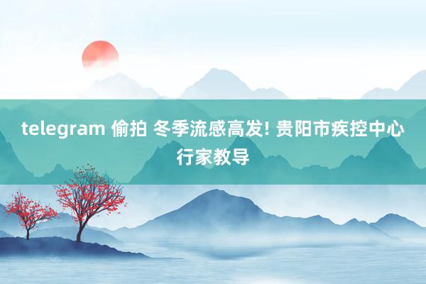 telegram 偷拍 冬季流感高发! 贵阳市疾控中心行家教导