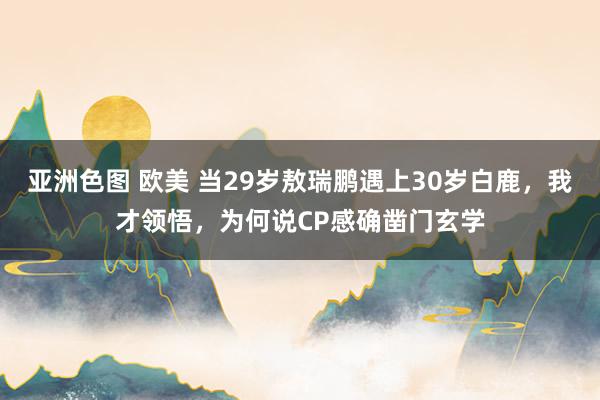 亚洲色图 欧美 当29岁敖瑞鹏遇上30岁白鹿，我才领悟，为何说CP感确凿门玄学